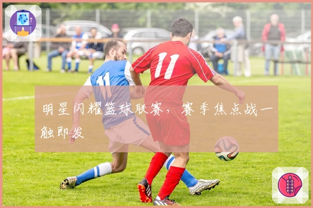 明星闪耀篮球联赛，赛季焦点战一触即发