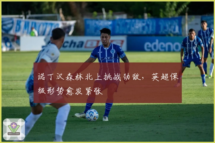 诺丁汉森林北上挑战劲敌，英超保级形势愈发紧张