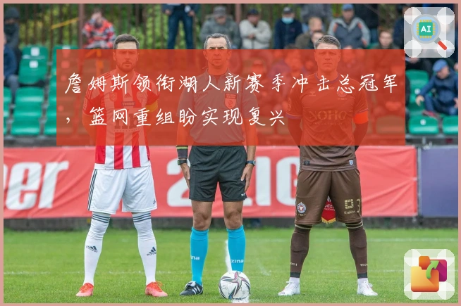 詹姆斯领衔湖人新赛季冲击总冠军，篮网重组盼实现复兴