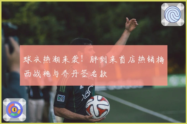 球衣热潮来袭！胖到来首店热销梅西战袍与乔丹签名款