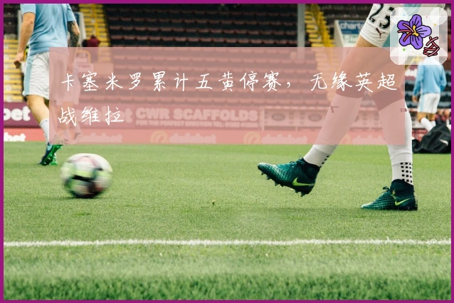 卡塞米罗累计五黄停赛，无缘英超战维拉