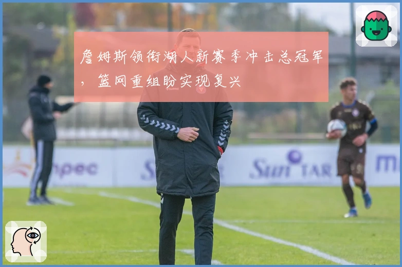 詹姆斯领衔湖人新赛季冲击总冠军，篮网重组盼实现复兴