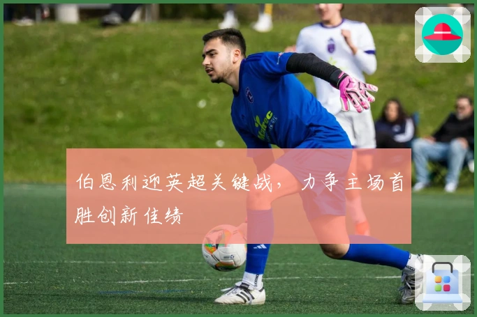 伯恩利迎英超关键战，力争主场首胜创新佳绩