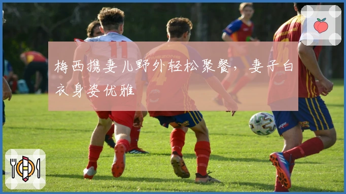 梅西携妻儿野外轻松聚餐，妻子白衣身姿优雅