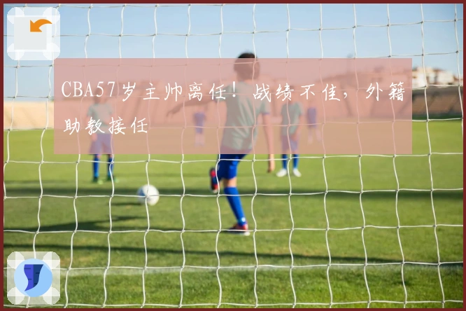 CBA57岁主帅离任！战绩不佳，外籍助教接任